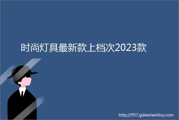 时尚灯具最新款上档次2023款